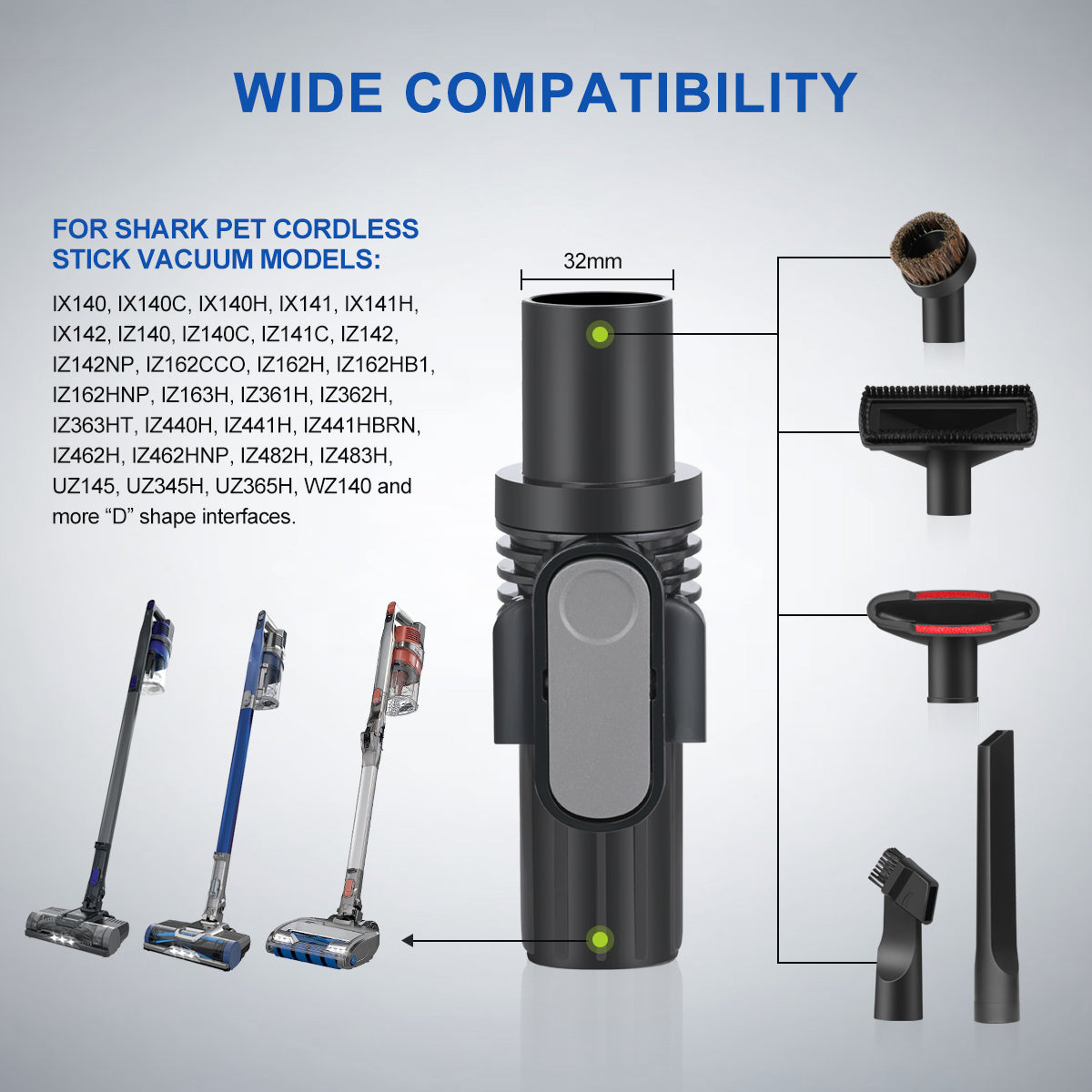 The vacuum attachments kit is compatible with Shark IX141, IX140, IX140C, IX140H, IX141H, IX142, IZ140, IZ140C, IZ141C, IZ142, IZ162CCO, IZ162H, IZ163H, IZ361H, IZ362H, IZ363HT, IZ440H, IZ441H, IZ441HBRN, IZ462H, IZ482H, IZ483H, UZ145, UZ365H, WZ140 and more vacuum models with "D" shape interface; And fit different 32mm vacuum attachments, including dust brush, upholstery tool, crevice tool.